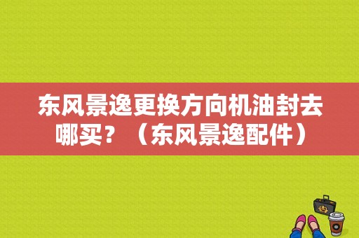 东风景逸更换方向机油封去哪买？（东风景逸配件）-图1