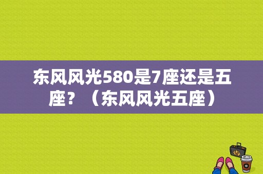 东风风光580是7座还是五座？（东风风光五座）-图1