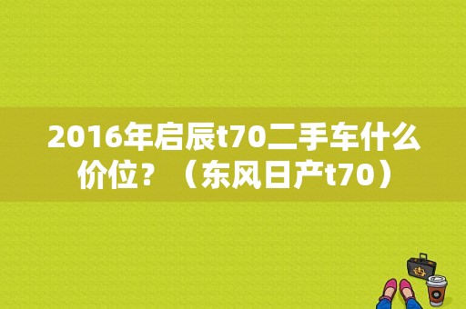 2016年启辰t70二手车什么价位？（东风日产t70）-图1