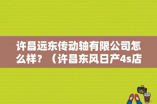 许昌远东传动轴有限公司怎么样？（许昌东风日产4s店）-图1