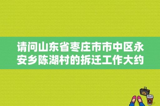 请问山东省枣庄市市中区永安乡陈湖村的拆迁工作大约什么时候开始。谢谢？（枣庄东风小康4s店）-图1