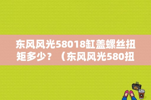 东风风光58018缸盖螺丝扭矩多少？（东风风光580扭矩）-图1