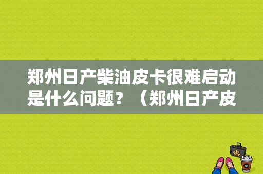 郑州日产柴油皮卡很难启动是什么问题？（郑州日产皮卡柴油版故障）-图1