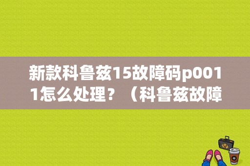 新款科鲁兹15故障码p0011怎么处理？（科鲁兹故障0011）-图1