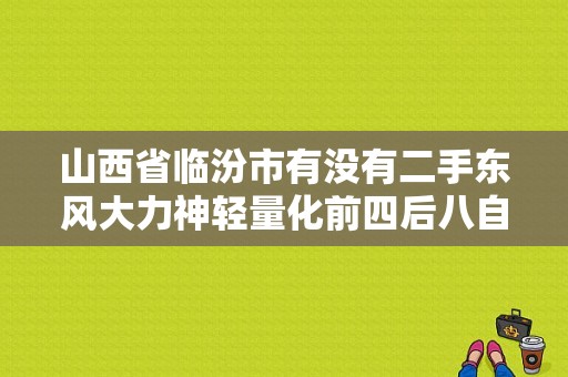 山西省临汾市有没有二手东风大力神轻量化前四后八自卸车卖？（东风大力神二手四轿车）-图1