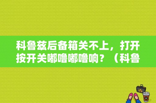 科鲁兹后备箱关不上，打开按开关嘟噜嘟噜响？（科鲁兹后备箱故障）-图2