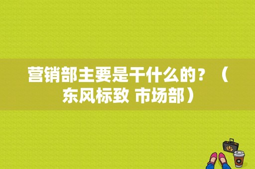 营销部主要是干什么的？（东风标致 市场部）-图1