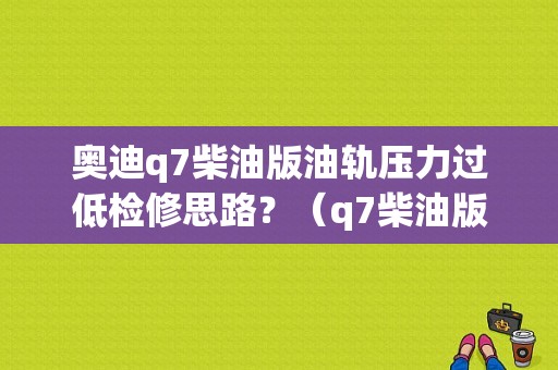 奥迪q7柴油版油轨压力过低检修思路？（q7柴油版故障）-图1