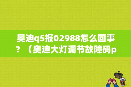 奥迪q5报02988怎么回事？（奥迪大灯调节故障码p02988）