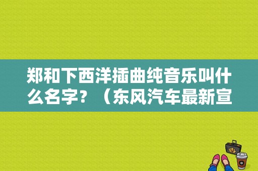 郑和下西洋插曲纯音乐叫什么名字？（东风汽车最新宣传片）-图1