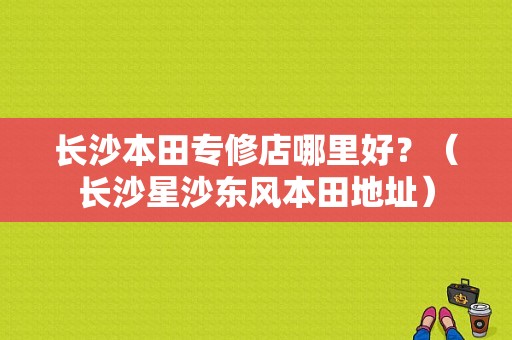 长沙本田专修店哪里好？（长沙星沙东风本田地址）