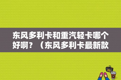 东风多利卡和重汽轻卡哪个好啊？（东风多利卡最新款轻卡）-图1