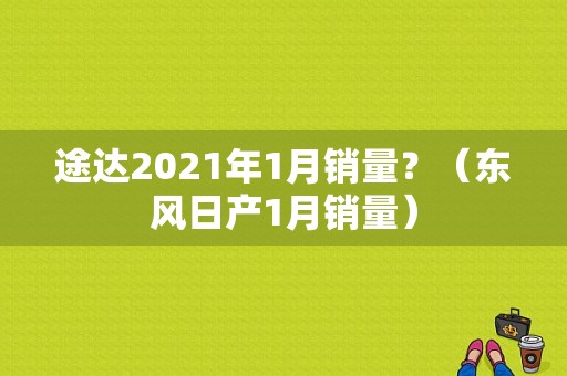 途达2021年1月销量？（东风日产1月销量）-图1