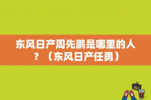 东风日产周先鹏是哪里的人？（东风日产任勇）-图1