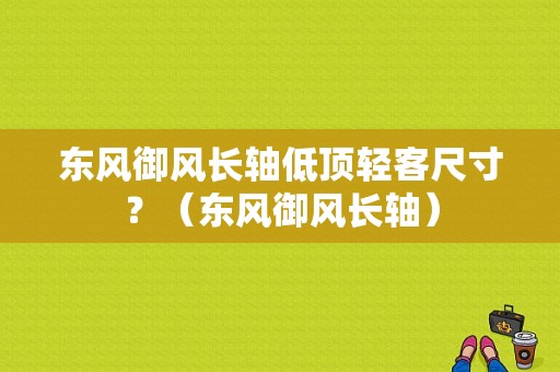 东风御风长轴低顶轻客尺寸？（东风御风长轴）-图1