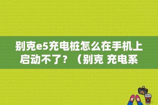 别克e5充电桩怎么在手机上启动不了？（别克 充电系统故障 无法启动）-图1