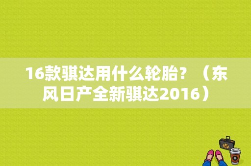 16款骐达用什么轮胎？（东风日产全新骐达2016）-图2