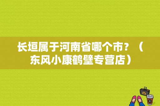 长垣属于河南省哪个市？（东风小康鹤壁专营店）-图1