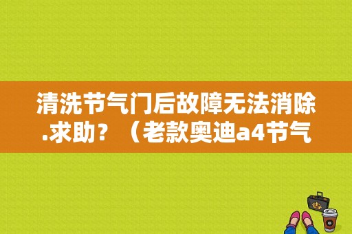 清洗节气门后故障无法消除.求助？（老款奥迪a4节气门故障）-图1