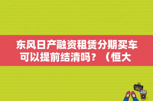 东风日产融资租赁分期买车可以提前结清吗？（恒大 东风日产 违约）-图2