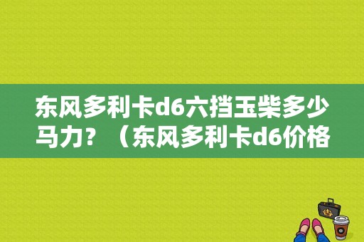 东风多利卡d6六挡玉柴多少马力？（东风多利卡d6价格）-图1