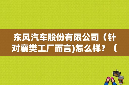 东风汽车股份有限公司（针对襄樊工厂而言)怎么样？（襄阳东风汽）-图1