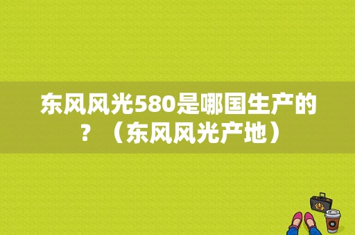东风风光580是哪国生产的？（东风风光产地）-图1