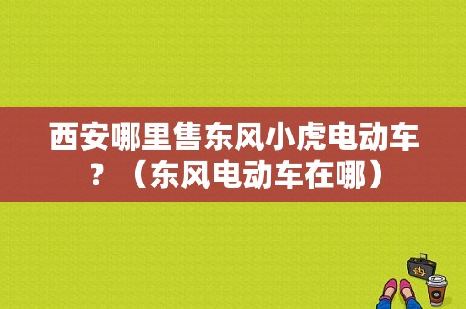 西安哪里售东风小虎电动车？（东风电动车在哪）-图1