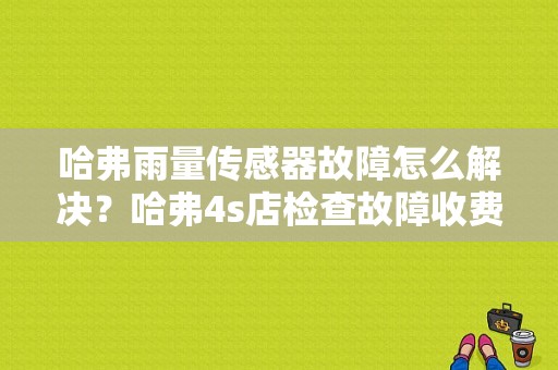 哈弗雨量传感器故障怎么解决？哈弗4s店检查故障收费吗-图1