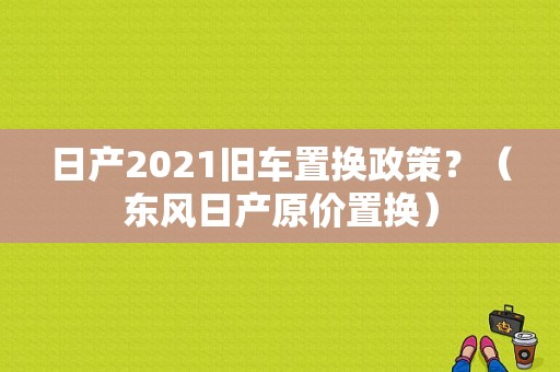 日产2021旧车置换政策？（东风日产原价置换）-图2