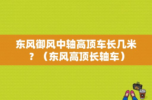 东风御风中轴高顶车长几米？（东风高顶长轴车）-图1