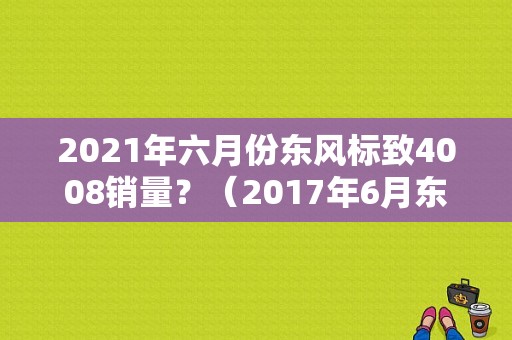 2021年六月份东风标致4008销量？（2017年6月东风神龙销量）-图2