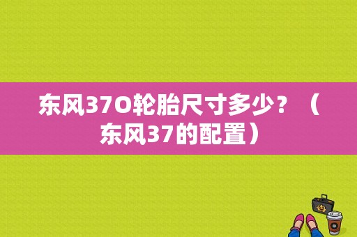东风37O轮胎尺寸多少？（东风37的配置）-图1