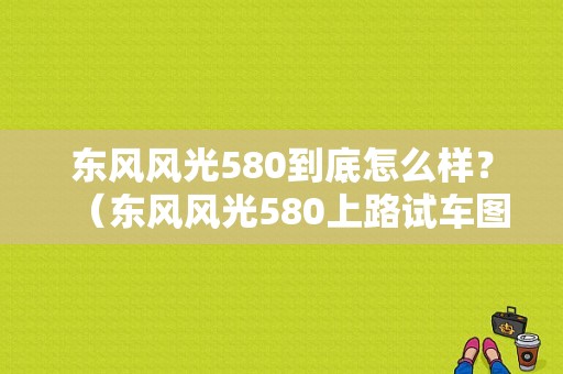 东风风光580到底怎么样？（东风风光580上路试车图）-图1