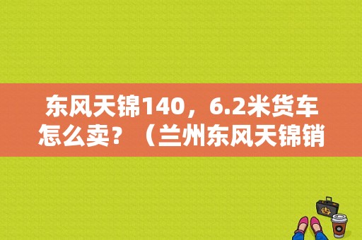 东风天锦140，6.2米货车怎么卖？（兰州东风天锦销售）-图1