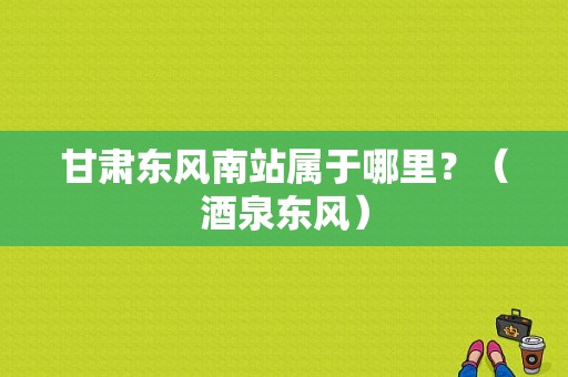 甘肃东风南站属于哪里？（酒泉东风）-图1