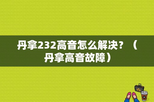 丹拿232高音怎么解决？（丹拿高音故障）-图1