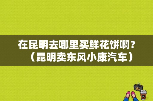 在昆明去哪里买鲜花饼啊？（昆明卖东风小康汽车）-图1