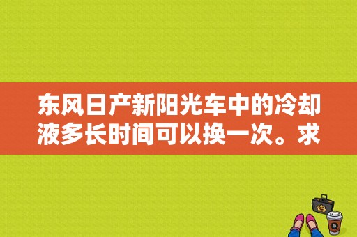 东风日产新阳光车中的冷却液多长时间可以换一次。求问？（东风日产阳光冷却液）-图1