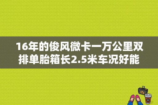 16年的俊风微卡一万公里双排单胎箱长2.5米车况好能卖多少钱？（东风俊风双排小货车）-图1