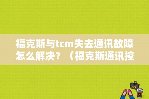 福克斯与tcm失去通讯故障怎么解决？（福克斯通讯控制器故障怎么办）-图1