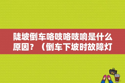 陡坡倒车咯吱咯吱响是什么原因？（倒车下坡时故障灯亮）-图1