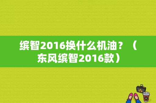 缤智2016换什么机油？（东风缤智2016款）-图1