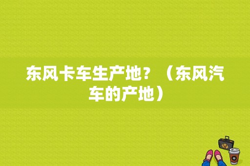 东风卡车生产地？（东风汽车的产地）-图2