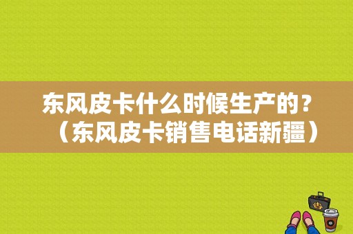 东风皮卡什么时候生产的？（东风皮卡销售电话新疆）-图1