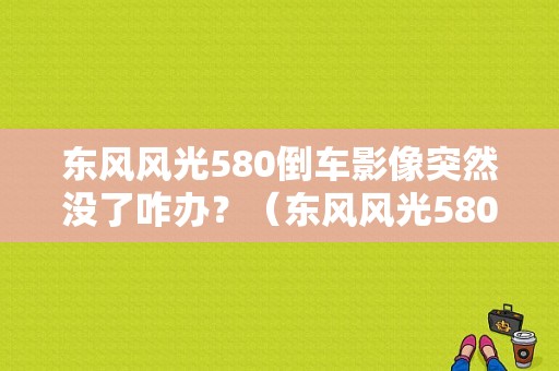 东风风光580倒车影像突然没了咋办？（东风风光580倒车影像图）-图1