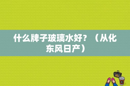什么牌子玻璃水好？（从化东风日产）-图1