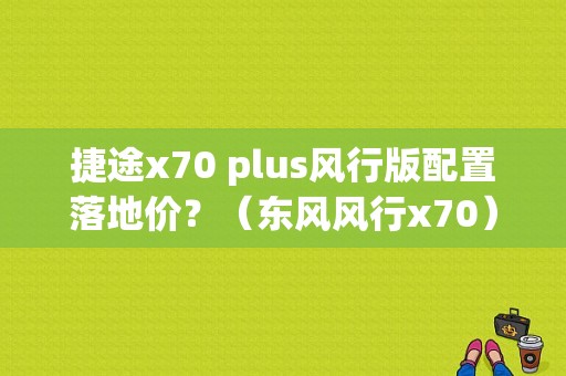 捷途x70 plus风行版配置落地价？（东风风行x70）-图1