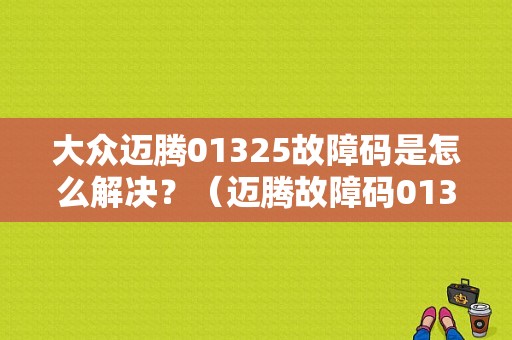 大众迈腾01325故障码是怎么解决？（迈腾故障码01325）