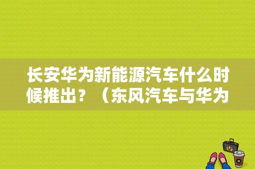 长安华为新能源汽车什么时候推出？（东风汽车与华为）-图1